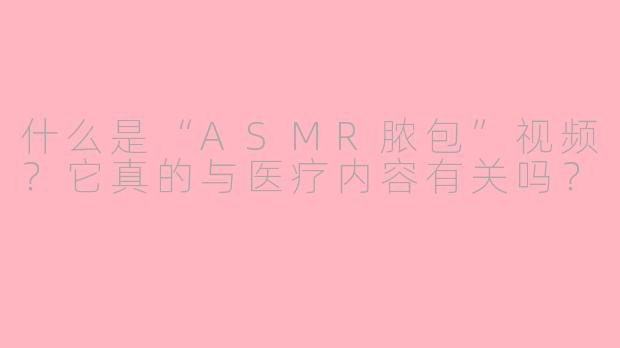 什么是“ASMR脓包”视频？它真的与医疗内容有关吗？