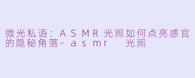 微光私语：ASMR光照如何点亮感官的隐秘角落-asmr 光照