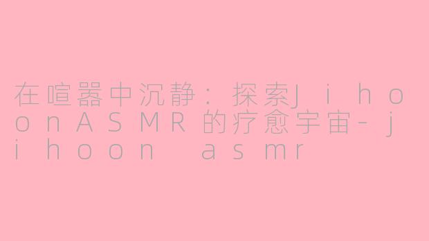 在喧嚣中沉静：探索JihoonASMR的疗愈宇宙-jihoon asmr
