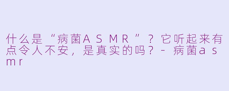 什么是“病菌ASMR”？它听起来有点令人不安，是真实的吗？-病菌asmr
