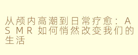 从颅内高潮到日常疗愈：ASMR如何悄然改变我们的生活