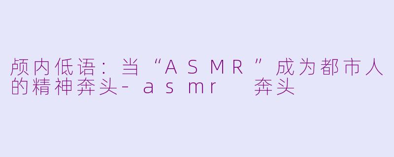 颅内低语：当“ASMR”成为都市人的精神奔头-asmr 奔头