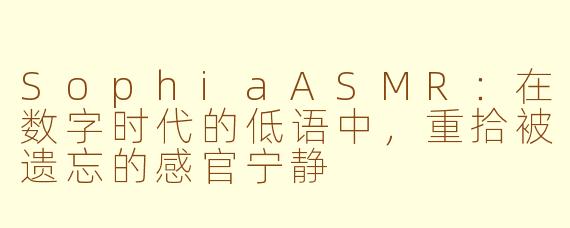 SophiaASMR：在数字时代的低语中，重拾被遗忘的感官宁静