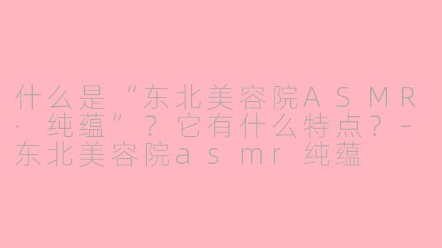 什么是“东北美容院ASMR·纯蕴”？它有什么特点？-东北美容院asmr纯蕴