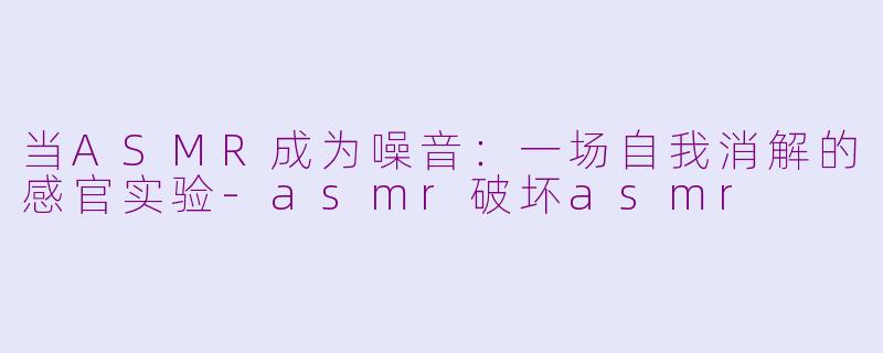 当ASMR成为噪音:一场自我消解的感官实验-asmr破坏asmr