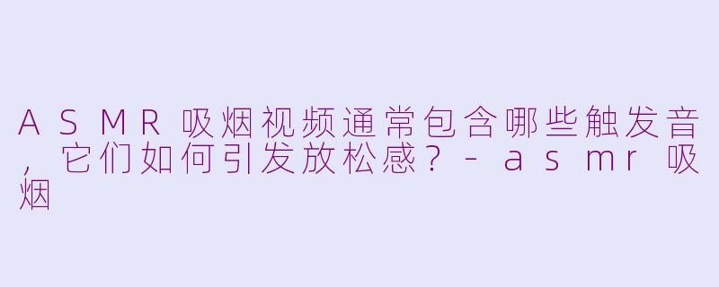 ASMR吸烟视频通常包含哪些触发音,它们如何引发放松感?-asmr吸烟