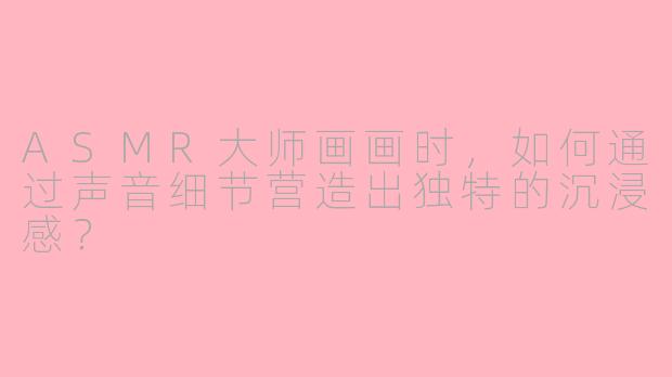 ASMR大师画画时，如何通过声音细节营造出独特的沉浸感？