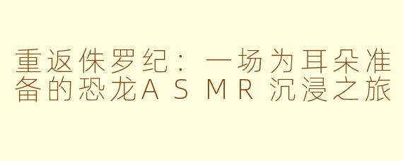 重返侏罗纪:一场为耳朵准备的恐龙ASMR沉浸之旅