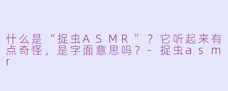 什么是“捉虫ASMR”？它听起来有点奇怪，是字面意思吗？-捉虫asmr