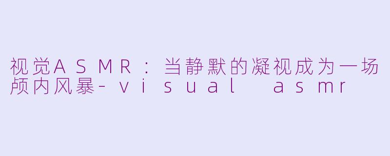 视觉ASMR:当静默的凝视成为一场颅内风暴-visual asmr