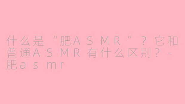 什么是“肥ASMR”?它和普通ASMR有什么区别?-肥asmr
