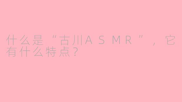 什么是“古川ASMR”,它有什么特点?