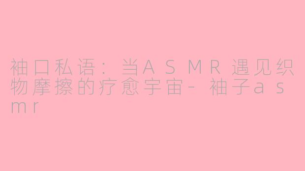 袖口私语:当ASMR遇见织物摩擦的疗愈宇宙-袖子asmr