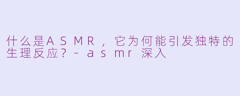 什么是ASMR，它为何能引发独特的生理反应？-asmr深入