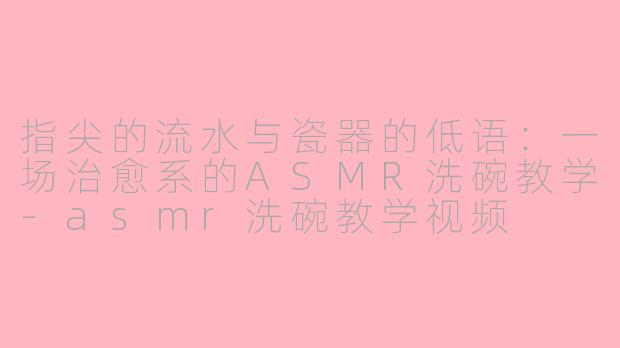 指尖的流水与瓷器的低语：一场治愈系的ASMR洗碗教学-asmr洗碗教学视频