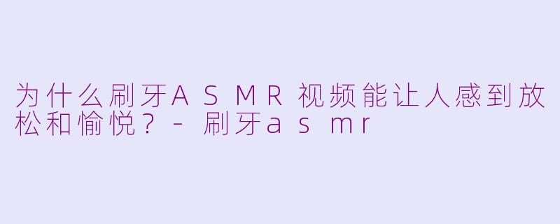 为什么刷牙ASMR视频能让人感到放松和愉悦？-刷牙asmr