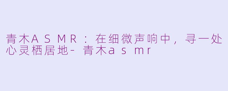 青木ASMR：在细微声响中，寻一处心灵栖居地-青木asmr