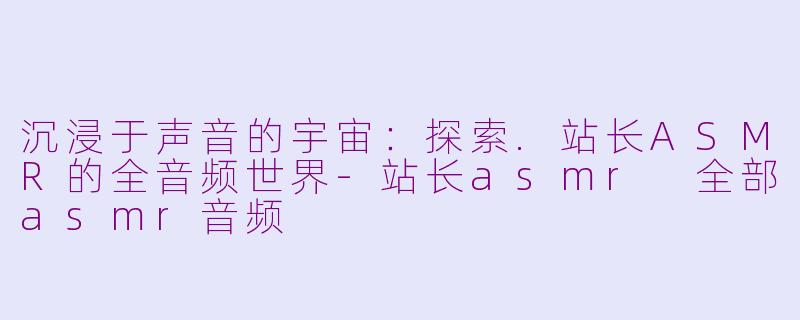 沉浸于声音的宇宙:探索.站长ASMR的全音频世界-站长asmr 全部asmr音频