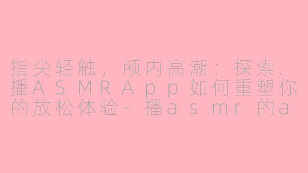 指尖轻触，颅内高潮：探索.播ASMRApp如何重塑你的放松体验-播asmr的app