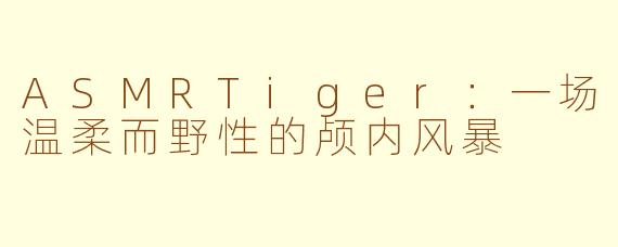 ASMRTiger：一场温柔而野性的颅内风暴