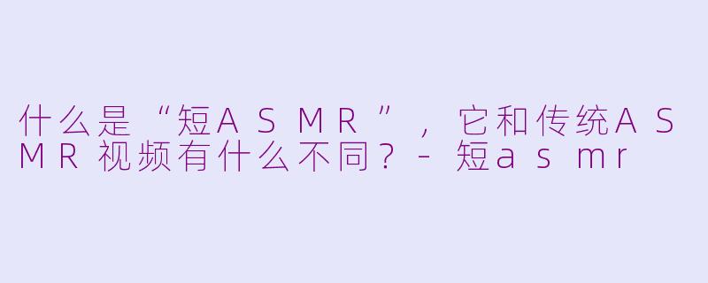 什么是“短ASMR”，它和传统ASMR视频有什么不同？-短asmr