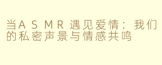 当ASMR遇见爱情：我们的私密声景与情感共鸣