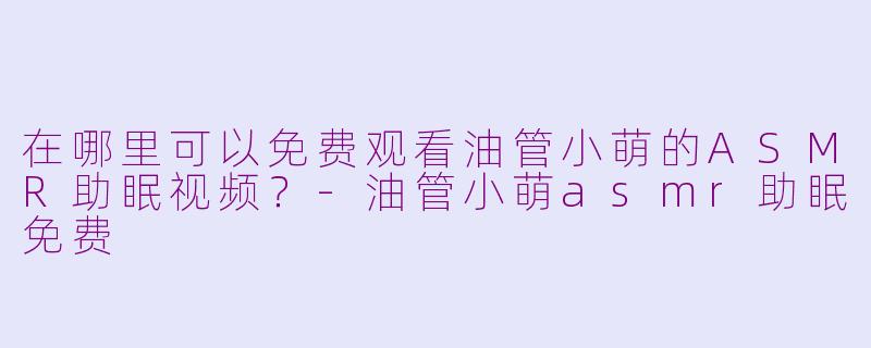 在哪里可以免费观看油管小萌的ASMR助眠视频？-油管小萌asmr助眠免费