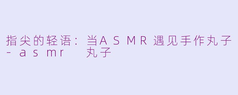 指尖的轻语:当ASMR遇见手作丸子-asmr 丸子