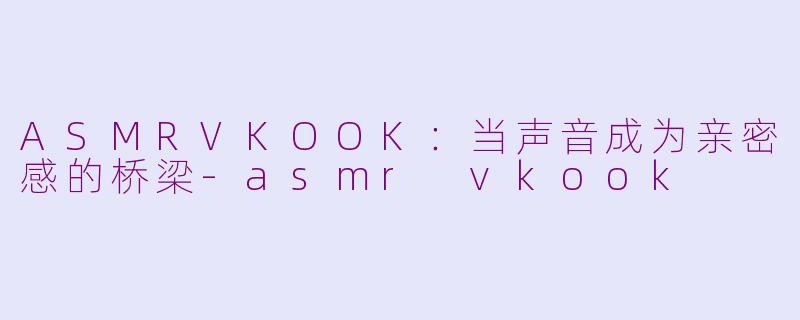ASMRVKOOK：当声音成为亲密感的桥梁-asmr vkook