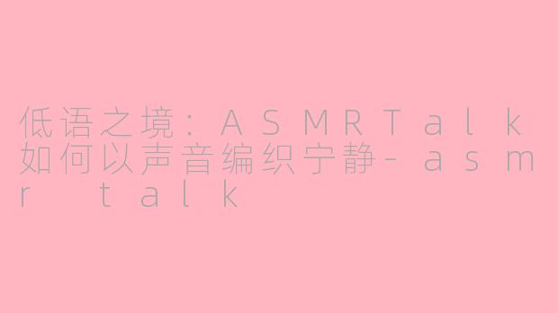 低语之境:ASMRTalk如何以声音编织宁静-asmr talk