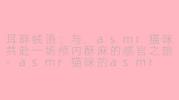 耳畔绒语：与.asmr猫咪共赴一场颅内酥麻的感官之旅-asmr猫咪的asmr