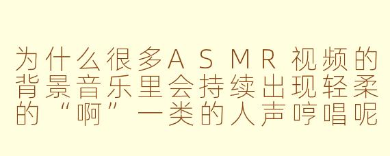 为什么很多ASMR视频的背景音乐里会持续出现轻柔的“啊”一类的人声哼唱呢？
