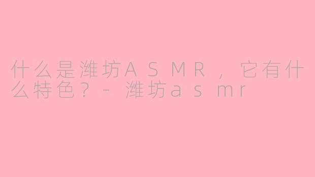 什么是潍坊ASMR，它有什么特色？-潍坊asmr
