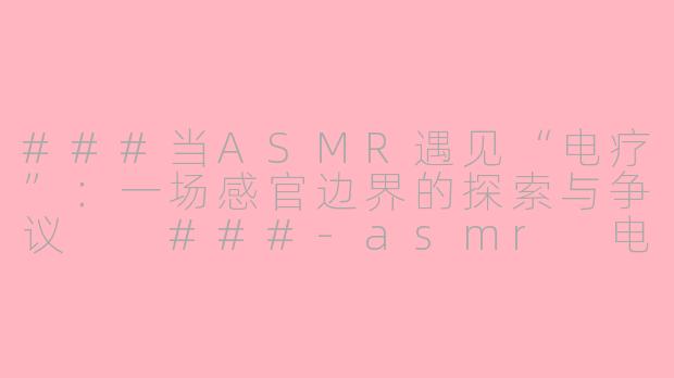 ###当ASMR遇见“电疗”:一场感官边界的探索与争议
###-asmr 电疗