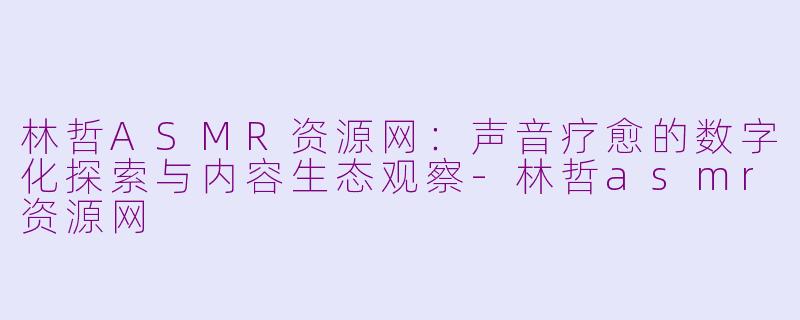 林哲ASMR资源网：声音疗愈的数字化探索与内容生态观察-林哲asmr资源网