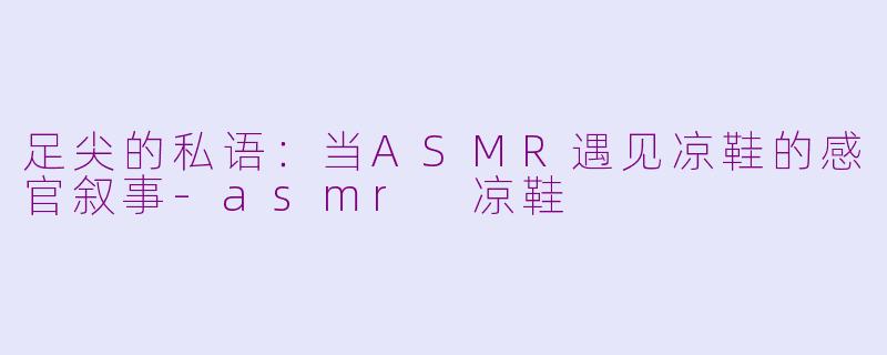 足尖的私语：当ASMR遇见凉鞋的感官叙事-asmr 凉鞋