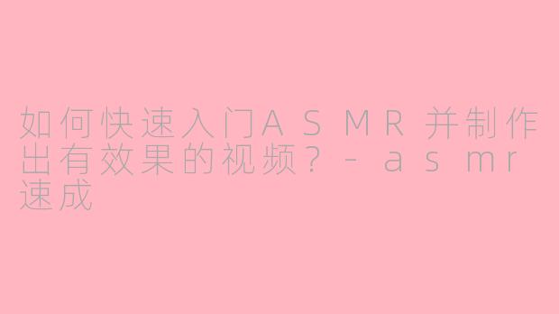 如何快速入门ASMR并制作出有效果的视频？-asmr速成