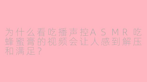 为什么看吃播声控ASMR吃蜂蜜膏的视频会让人感到解压和满足?