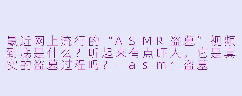 最近网上流行的“ASMR盗墓”视频到底是什么?听起来有点吓人,它是真实的盗墓过程吗?-asmr盗墓