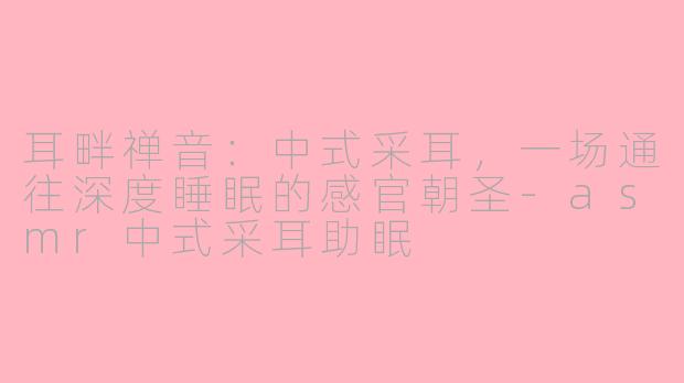 耳畔禅音:中式采耳,一场通往深度睡眠的感官朝圣-asmr中式采耳助眠