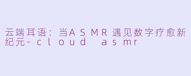 云端耳语：当ASMR遇见数字疗愈新纪元-cloud asmr