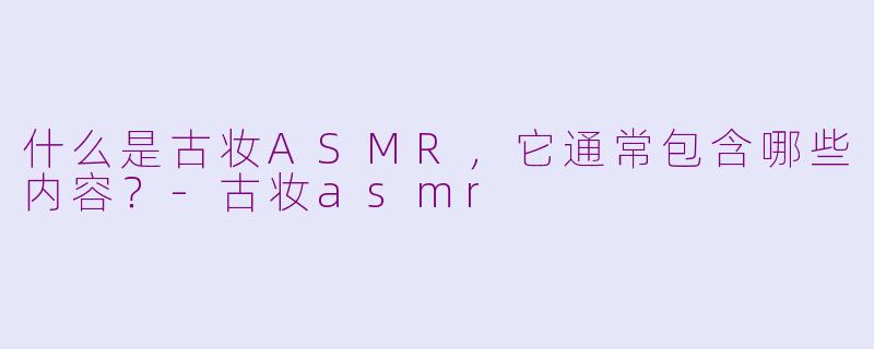什么是古妆ASMR，它通常包含哪些内容？-古妆asmr