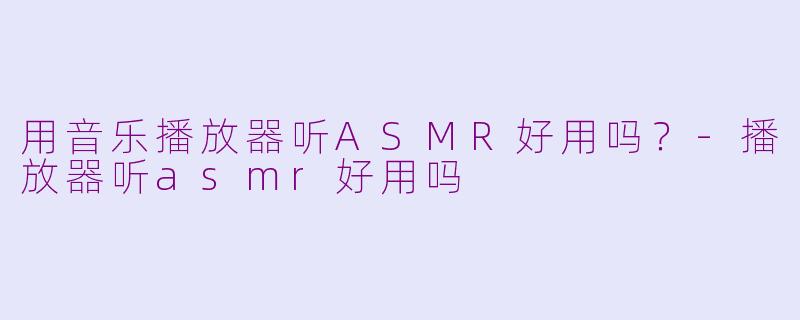 用音乐播放器听ASMR好用吗?-播放器听asmr好用吗