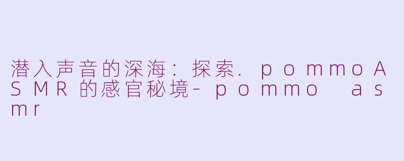 潜入声音的深海：探索.pommoASMR的感官秘境-pommo asmr