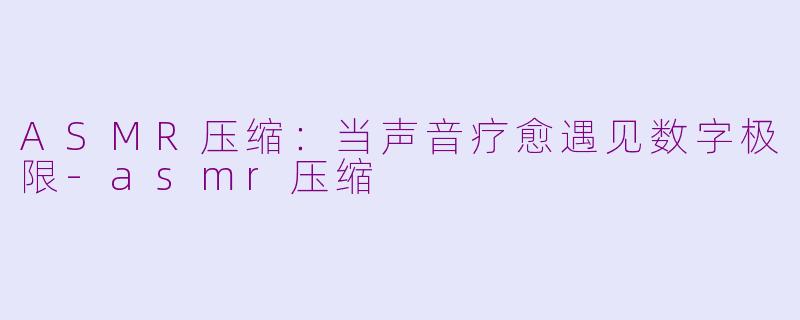 ASMR压缩:当声音疗愈遇见数字极限-asmr压缩