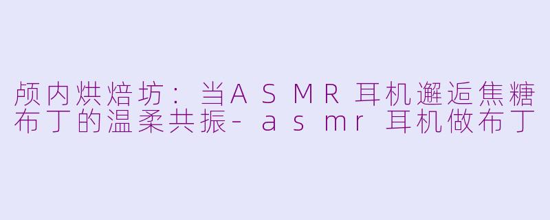 颅内烘焙坊：当ASMR耳机邂逅焦糖布丁的温柔共振-asmr耳机做布丁