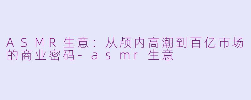 ASMR生意:从颅内高潮到百亿市场的商业密码-asmr生意