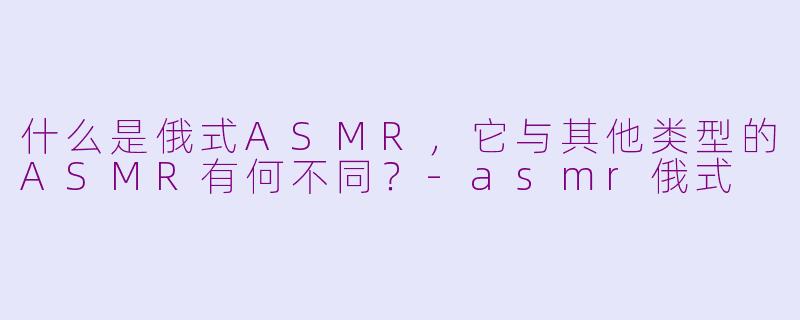什么是俄式ASMR,它与其他类型的ASMR有何不同?-asmr俄式