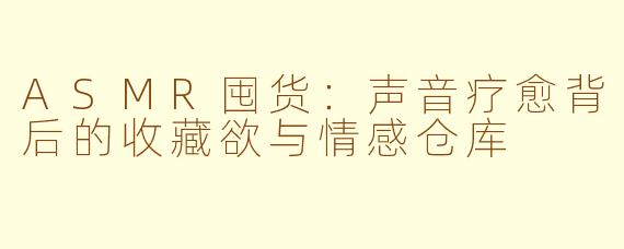 ASMR囤货:声音疗愈背后的收藏欲与情感仓库