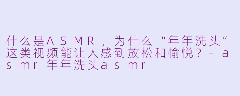 什么是ASMR,为什么“年年洗头”这类视频能让人感到放松和愉悦?-asmr年年洗头asmr
